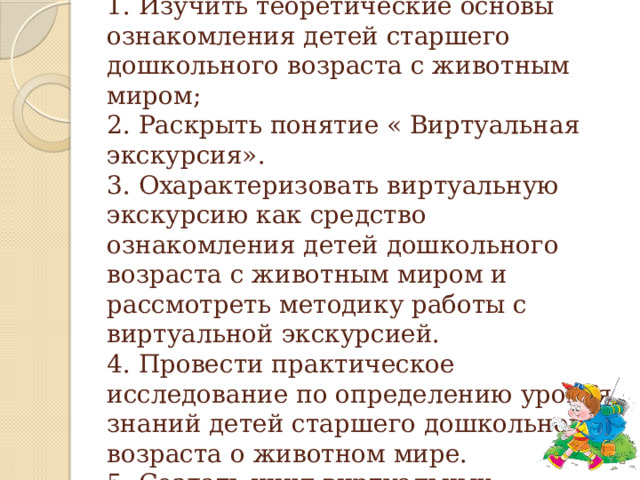 Задачи исследования:  1. Изучить теоретические основы ознакомления детей старшего дошкольного возраста с животным миром;  2. Раскрыть понятие « Виртуальная экскурсия».  3. Охарактеризовать виртуальную экскурсию как средство ознакомления детей дошкольного возраста с животным миром и рассмотреть методику работы с виртуальной экскурсией.  4. Провести практическое исследование по определению уровня знаний детей старшего дошкольного возраста о животном мире.  5. Создать цикл виртуальных экскурсий о животном мире.