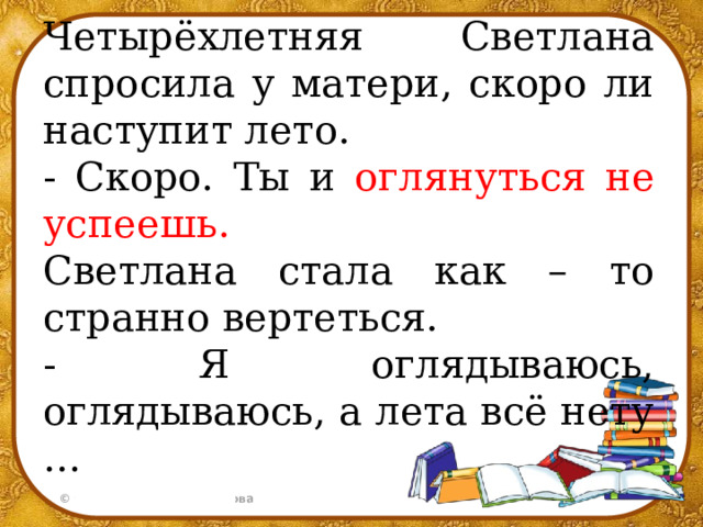 Четырёхлетняя Светлана спросила у матери, скоро ли наступит лето. - Скоро. Ты и оглянуться не успеешь. Светлана стала как – то странно вертеться. - Я оглядываюсь, оглядываюсь, а лета всё нету …