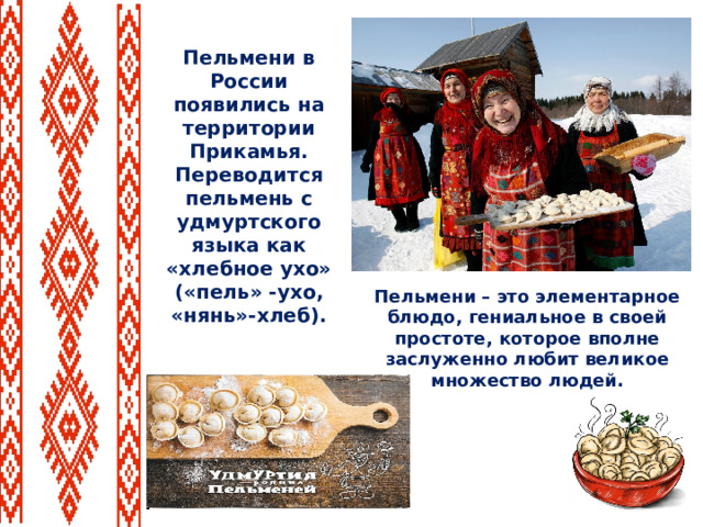 Пельмени в России появились на территории Прикамья. Переводится пельмень с удмуртского языка как «хлебное ухо» («пель» -ухо, «нянь»-хлеб). Пельмени – это элементарное блюдо, гениальное в своей простоте, которое вполне заслуженно любит великое множество людей.