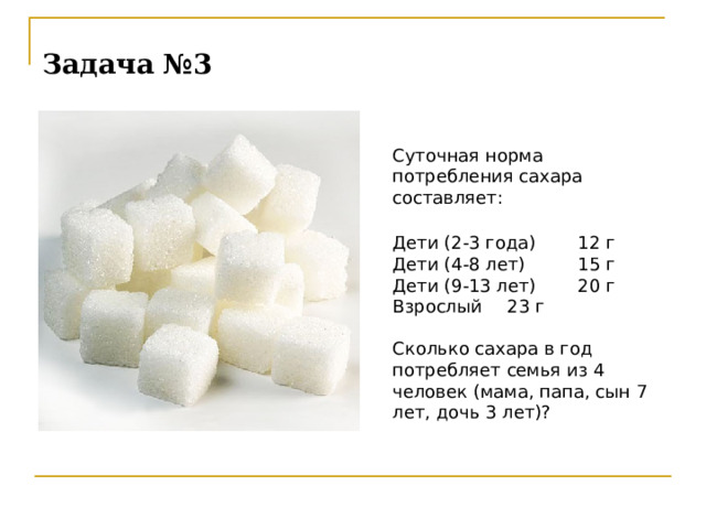 Задача №3  Суточная норма потребления сахара составляет:  Дети (2-3 года)  12 г  Дети (4-8 лет)  15 г  Дети (9-13 лет)  20 г  Взрослый  23 г   Сколько сахара в год потребляет семья из 4 человек (мама, папа, сын 7 лет, дочь 3 лет)?