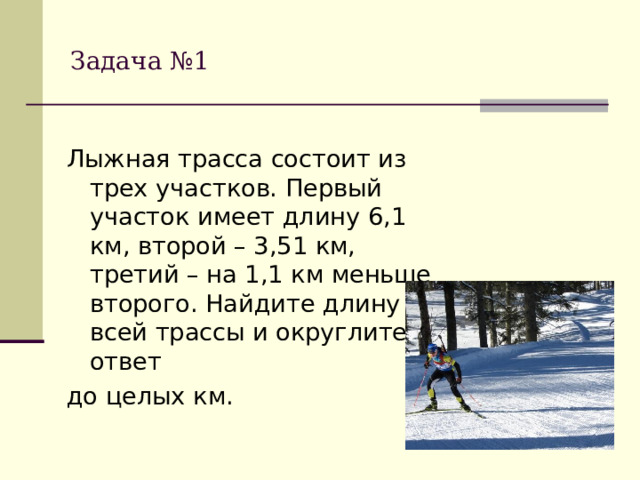 Задача №1 Лыжная трасса состоит из трех участков. Первый участок имеет длину 6,1 км, второй – 3,51 км, третий – на 1,1 км меньше второго. Найдите длину всей трассы и округлите ответ до целых км.