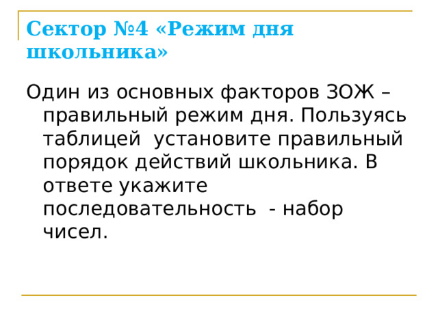 Сектор №4 «Режим дня школьника» Один из основных факторов ЗОЖ – правильный режим дня. Пользуясь таблицей установите правильный порядок действий школьника. В ответе укажите последовательность - набор чисел.