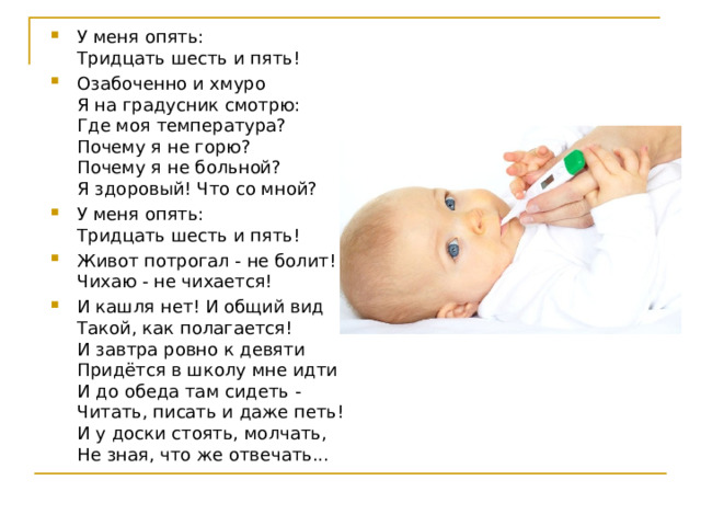 У меня опять:  Тридцать шесть и пять! Озабоченно и хмуро  Я на градусник смотрю:  Где моя температура?  Почему я не горю?  Почему я не больной?  Я здоровый! Что со мной? У меня опять:  Тридцать шесть и пять! Живот потрогал - не болит!  Чихаю - не чихается! И кашля нет! И общий вид  Такой, как полагается!  И завтра ровно к девяти  Придётся в школу мне идти  И до обеда там сидеть -  Читать, писать и даже петь!  И у доски стоять, молчать,  Не зная, что же отвечать...