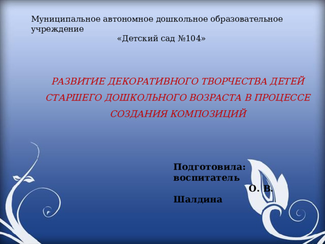 Муниципальное автономное дошкольное образовательное учреждение «Детский сад №104»     РАЗВИТИЕ ДЕКОРАТИВНОГО ТВОРЧЕСТВА ДЕТЕЙ СТАРШЕГО ДОШКОЛЬНОГО ВОЗРАСТА В ПРОЦЕССЕ СОЗДАНИЯ КОМПОЗИЦИЙ Подготовила: воспитатель  О. В. Шалдина