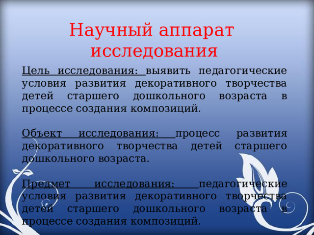 Научный аппарат исследования Цель исследования: выявить педагогические условия развития декоративного творчества детей старшего дошкольного возраста в процессе создания композиций. Объект исследования: процесс развития декоративного творчества детей старшего дошкольного возраста. Предмет исследования: педагогические условия развития декоративного творчества детей старшего дошкольного возраста в процессе создания композиций.