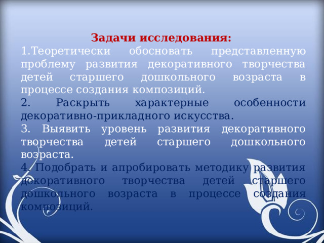 Задачи исследования: Теоретически обосновать представленную проблему развития декоративного творчества детей старшего дошкольного возраста в процессе создания композиций. 2. Раскрыть характерные особенности декоративно-прикладного искусства. 3. Выявить уровень развития декоративного творчества детей старшего дошкольного возраста. 4. Подобрать и апробировать методику развития декоративного творчества детей старшего дошкольного возраста в процессе создания композиций.