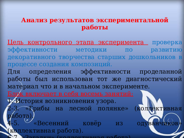 Анализ результатов экспериментальной работы Цель контрольного этапа эксперимента  проверка эффективности методики по развитию декоративного творчества старших дошкольников в процессе создания композиций. Для определения эффективности проделанной работы был использован тот же диагностический материал что и в начальном эксперименте. Блок включает в себя восемь занятий: 1. История возникновения узора. 2-3. «Грибы на лесной полянке» (коллективная работа). 4-5. «Весенний ковёр из одуванчиков» (коллективная работа). 6-7. «Загадки» (коллективная работа). 8. «Коллаж» Сюжетная композиция.