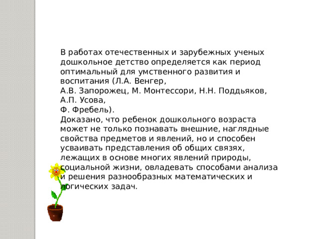 В работах отечественных и зарубежных ученых дошкольное детство определяется как период оптимальный для умственного развития и воспитания (Л.А. Венгер, А.В. Запорожец, М. Монтессори, Н.Н. Поддьяков, А.П. Усова, Ф. Фребель). Доказано, что ребенок дошкольного возраста может не только познавать внешние, наглядные свойства предметов и явлений, но и способен усваивать представления об общих связях, лежащих в основе многих явлений природы, социальной жизни, овладевать способами анализа и решения разнообразных математических и логических задач.