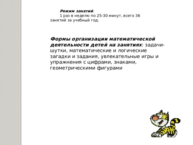 Режим занятий : 1 раз в неделю по 25-30 минут, всего 36 занятий за учебный год.  Формы организации математической деятельности детей на занятиях : задачи-шутки, математические и логические загадки и задания, увлекательные игры и упражнения с цифрами, знаками, геометрическими фигурами