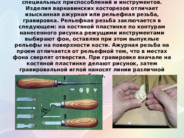 Работа выполняется вручную с помощью лобзика, специальных приспособлений и инструментов. Изделия варнавинских косторезов отличает изысканная ажурная или рельефная резьба, гравировка. Рельефная резьба заключается в следующем: на костяной пластинке по контурам нанесенного рисунка режущими инструментами выбирают фон, оставляя при этом выпуклые рельефы на поверхности кости. Ажурная резьба на проем отличается от рельефной тем, что в местах фона сверлят отверстия. При гравировке вначале на костяной пластинке делают рисунок, затем гравировальной иглой наносят линии различной глубины.