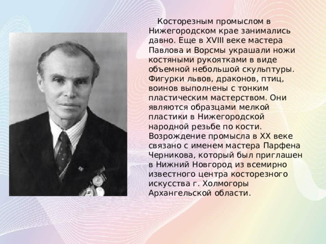 Косторезным промыслом в Нижегородском крае занимались давно. Еще в XVIII веке мастера Павлова и Ворсмы украшали ножи костяными рукоятками в виде объемной небольшой скульптуры. Фигурки львов, драконов, птиц, воинов выполнены с тонким пластическим мастерством. Они являются образцами мелкой пластики в Нижегородской народной резьбе по кости. Возрождение промысла в XX веке связано с именем мастера Парфена Черникова, который был приглашен в Нижний Новгород из всемирно известного центра косторезного искусства г. Холмогоры Архангельской области.