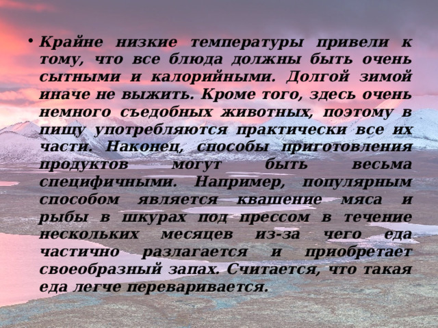 Крайне низкие температуры привели к тому, что все блюда должны быть очень сытными и калорийными. Долгой зимой иначе не выжить. Кроме того, здесь очень немного съедобных животных, поэтому в пищу употребляются практически все их части. Наконец, способы приготовления продуктов могут быть весьма специфичными. Например, популярным способом является квашение мяса и рыбы в шкурах под прессом в течение нескольких месяцев из-за чего еда частично разлагается и приобретает своеобразный запах. Считается, что такая еда легче переваривается.