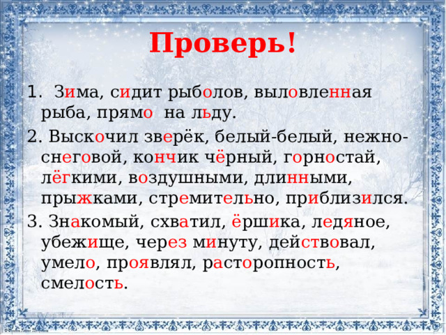 Проверь! 1. З и ма, с и дит рыб о лов, выл о вле нн ая рыба, прям о на л ь ду. 2. Выск о чил зв е рёк, белый-белый, нежно-сн е г о вой, ко нч ик ч ё рный, г о рн о стай, л ёг кими, в о здушными, дли нн ыми, пры ж ками, стр е мит е л ь но, пр и близ и лся. 3. Зн а комый, схв а тил, ё рш и ка, л е д я ное, убеж и ще, чер ез м и нуту, дей ст в о вал, умел о , пр оя влял, р а ст о ропност ь , смел о ст ь .