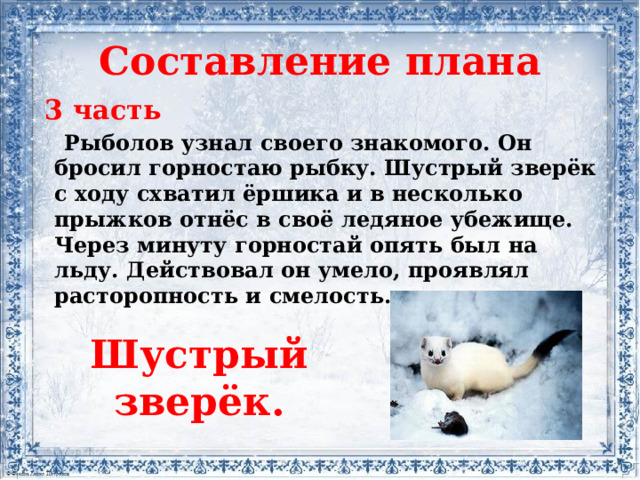 Составление плана  3 часть  Рыболов узнал своего знакомого. Он бросил горностаю рыбку. Шустрый зверёк с ходу схватил ёршика и в несколько прыжков отнёс в своё ледяное убежище. Через минуту горностай опять был на льду. Действовал он умело, проявлял расторопность и смелость.   Шустрый зверёк.