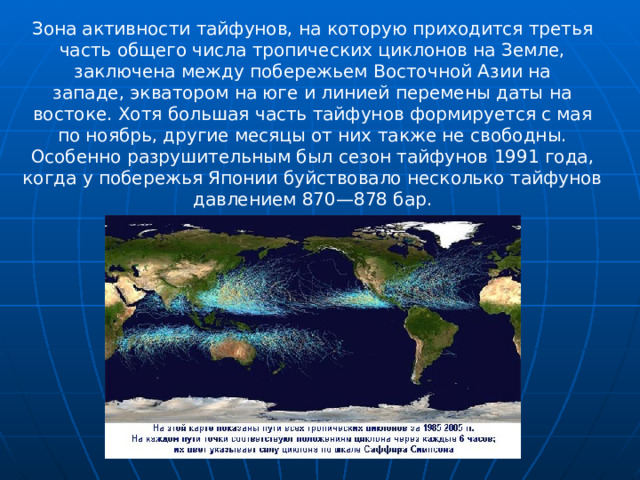 Зона активности тайфунов, на которую приходится третья часть общего числа тропических циклонов на Земле, заключена между побережьем Восточной Азии на западе, экватором на юге и линией перемены даты на востоке. Хотя большая часть тайфунов формируется с мая по ноябрь, другие месяцы от них также не свободны. Особенно разрушительным был сезон тайфунов 1991 года, когда у побережья Японии буйствовало несколько тайфунов давлением 870—878 бар.