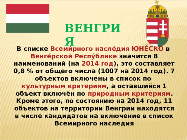 ВЕНГРИЯ В списке  Всеми́рного насле́дия ЮНЕ́СКО  в  Венге́рской Респу́блике  значится 8 наименований (на  2014 год ), это составляет 0,8 % от общего числа (1007 на 2014 год). 7 объектов включены в список по  культурным критериям , а оставшийся 1 объект включён по  природным критериям . Кроме этого, по состоянию на 2014 год, 11 объектов на территории Венгрии находятся в числе кандидатов на включение в список Всемирного наследия