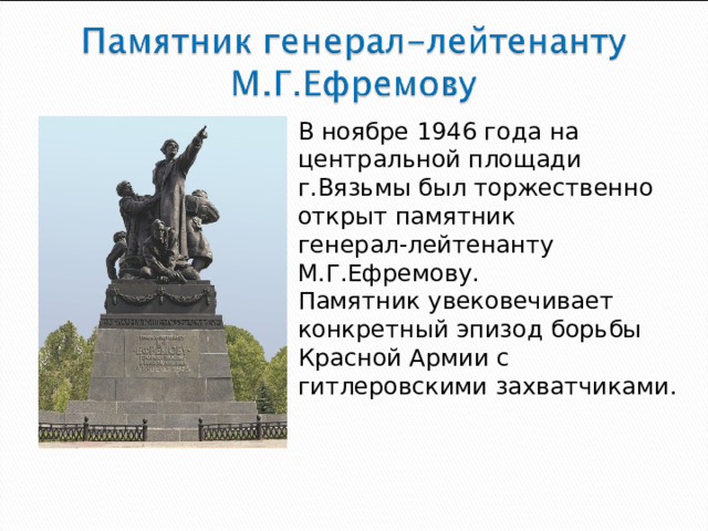 В ноябре 1946 года на центральной площади г.Вязьмы был торжественно открыт памятник генерал-лейтенанту М.Г.Ефремову. Памятник увековечивает конкретный эпизод борьбы Красной Армии с гитлеровскими захватчиками.