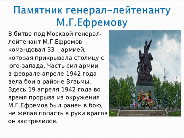 В битве под Москвой генерал- лейтенант М.Г.Ефремов командовал 33 – армией, которая прикрывала столицу с юго-запада. Часть сил армии в феврале-апреле 1942 года вела бои в районе Вязьмы. Здесь 19 апреля 1942 года во время прорыва из окружения М.Г.Ефремов был ранен в бою, не желая попасть в руки врагов он застрелился.