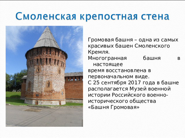 Громовая башня – одна из самых красивых башен Смоленского Кремля. Многогранная башня в настоящее время восстановлена в первоначальном виде. С 25 сентября 2017 года в башне располагается Музей военной истории Российского военно- исторического общества «Башня Громовая»