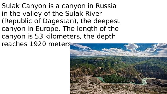 Sulak Canyon is a canyon in Russia in the valley of the Sulak River (Republic of Dagestan), the deepest canyon in Europe. The length of the canyon is 53 kilometers, the depth reaches 1920 meters.