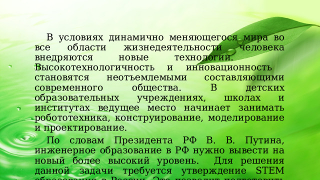 В условиях динамично меняющегося мира во все области жизнедеятельности человека внедряются новые технологии. Высокотехнологичность и инновационность становятся неотъемлемыми составляющими современного общества. В детских образовательных учреждениях, школах и институтах ведущее место начинает занимать робототехника, конструирование, моделирование и проектирование. По словам Президента РФ В. В. Путина, инженерное образование в РФ нужно вывести на новый более высокий уровень. Для решения данной задачи требуется утверждение STEM образования в России. Это позволит подготовить высококвалифицированных специалистов, которые внесут большой вклад в развитие нашего общества и государства.