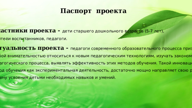 Паспорт проекта   Участники проекта - дети старшего дошкольного возраста (5-7 лет), родители воспитанников, педагоги. Актуальность проекта - педагоги современного образовательного процесса призваны с  особой внимательностью относиться к новым педагогическим технологиям, изучать закономерности  педагогического процесса, выявлять эффективность этих методов обучения. Такой инновационный  метод обучения как экспериментальная деятельность, достаточно мощно направляет свою работу в сторону усвоения детьми необходимых навыков и умений.