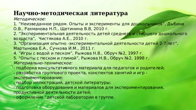 Научно-методическая литература : Методическое: 1. “Неизведанное рядом. Опыты и эксперименты для дошкольников”, Дыбина О.В., Рахманова Н.П., Щетинина В.В, 2010 г. 2. “Экспериментальная деятельность детей среднего и старшего дошкольного возраста”, Чистякова А.Е., 2010 г. 3. “Организация опытно -экспериментальной деятельности детей 2-7 лет”, Мартынова Е.А., Сучкова И.М., 2011 г. 4. “Игры с водой и песком”, Рыжова Н.В., Обруч №2, 1997 г. 5. “Опыты с песком и глиной”, Рыжова Н.В., Обруч №2, 1998 г. Материально-техническое: - подборка консультативного материала для педагогов и родителей; - разработка группового проекта, конспектов занятий и игр - экспериментирование; - подбор иллюстраций, детской литературы; - подготовка оборудования и материалов для экспериментирования, продуктивной деятельности детей; - оформление “детской лаборатории в группе.