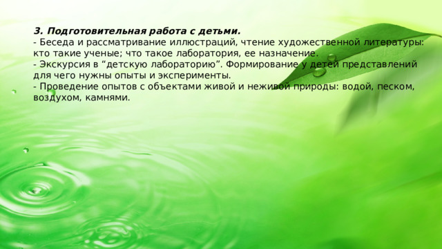 3. Подготовительная работа с детьми. - Беседа и рассматривание иллюстраций, чтение художественной литературы: кто такие ученые; что такое лаборатория, ее назначение. - Экскурсия в “детскую лабораторию”. Формирование у детей представлений для чего нужны опыты и эксперименты. - Проведение опытов с объектами живой и неживой природы: водой, песком, воздухом, камнями.