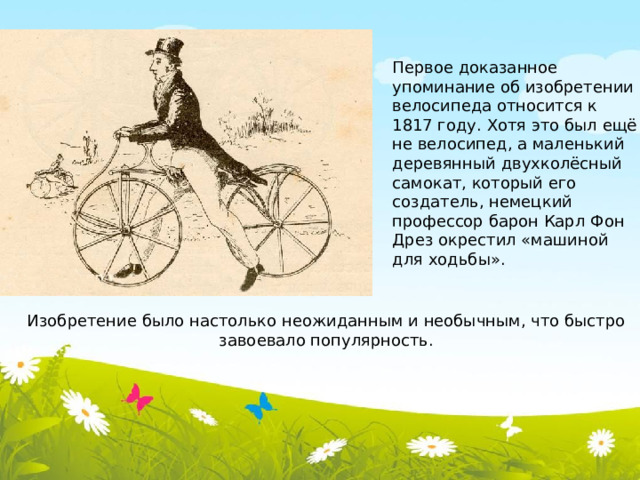 Первое доказанное упоминание об изобретении велосипеда относится к 1817 году. Хотя это был ещё не велосипед, а маленький деревянный двухколёсный самокат, который его создатель, немецкий профессор барон Карл Фон Дрез окрестил «машиной для ходьбы». Изобретение было настолько неожиданным и необычным, что быстро завоевало популярность.