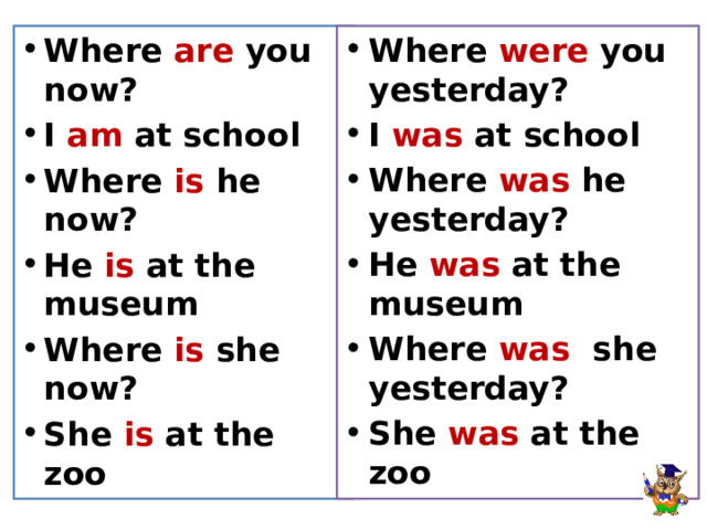 Where are you now? I am at school Where is he now? He is at the museum Where is she now? She is at the zoo Where were you yesterday? I was at school Where was he yesterday? He was at the museum Where was she yesterday? She was at the zoo