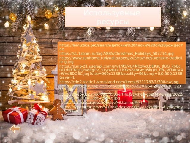 Используемые ресурсы https://lemuzika.pro/search/детские%20песни%20о%20рождестве https://s1.1zoom.ru/big7/885/Christmas_Holidays_507714.jpg https://www.sunhome.ru/i/wallpapers/203/rozhdestvenskie-tradicii.orig.jpg https://sun6-21.userapi.com/s/v1/if2/vU4NbzwcLbEKsL_JlBG_kb8qOi1dRTlNQGjr98EgPv_31yozIskC1BXksZabGmo5kQH_Dh-JvD0RiwXrWVd8DO6C.jpg?size=900x1338&quality=96&crop=0,0,900,1338&ava=1 https://cdn2.static1-sima-land.com/items/6211763/1/700-nw.jpg https://coolsen.ru/wp-content/uploads/2022/01/64-20220106_223613.jpg https://cheb-gb2.med.cap.ru/UserFiles21/cheb-gb2/Materials/2022/01/05/blobid1641368433948.jpg https://ddmoroz.ru/rozhdestvo/viktorina/#i-4 https://персонаж.рф/news/rozhdestvenskaya-viktorina-dlya-detey-s-otvetami/