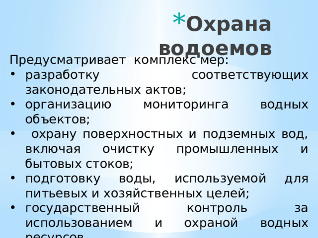 Охрана водоемов Предусматривает комплекс мер: разработку соответствующих законодательных актов; организацию мониторинга водных объектов;  охрану поверхностных и подземных вод, включая очистку промышленных и бытовых стоков; подготовку воды, используемой для питьевых и хозяйственных целей; государственный контроль за использованием и охраной водных ресурсов.