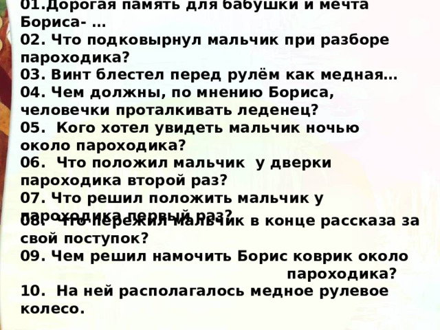 01.Дорогая память для бабушки и мечта Бориса- … 02. Что подковырнул мальчик при разборе пароходика? 03. Винт блестел перед рулём как медная… 04. Чем должны, по мнению Бориса, человечки проталкивать леденец? 05. Кого хотел увидеть мальчик ночью около пароходика? 06. Что положил мальчик у дверки пароходика второй раз? 07. Что решил положить мальчик у пароходика первый раз?  08. Что пережил мальчик в конце рассказа за свой поступок? 09. Чем решил намочить Борис коврик около  пароходика? 10. На ней располагалось медное рулевое колесо.