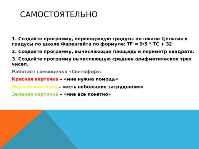 Самостоятельно 1. Создайте программу, переводящую градусы по шкале Цельсия в градусы по шкале Фаренгейта по формуле: TF = 9/5 * TC + 32 2. Создайте программу, вычисляющие площадь и периметр квадрата. 3. Создайте программу вычисляющую среднее арифметическое трех чисел. Работает самооценка «Светофор»: Красная карточка – «мне нужна помощь» Желтая карточка – «есть небольшие затруднения» Зеленая карточка – «мне все понятно»