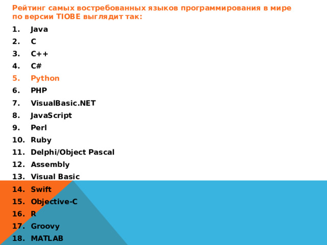 Рейтинг самых востребованных языков программирования в мире по версии TIOBE выглядит так: Java C C++ C# Python PHP VisualBasic.NET JavaScript Perl Ruby Delphi/Object Pascal Assembly Visual Basic Swift Objective-C R Groovy MATLAB PL/SQL D  Сейчас язык программирования Python поднялся на 4 ступеньку