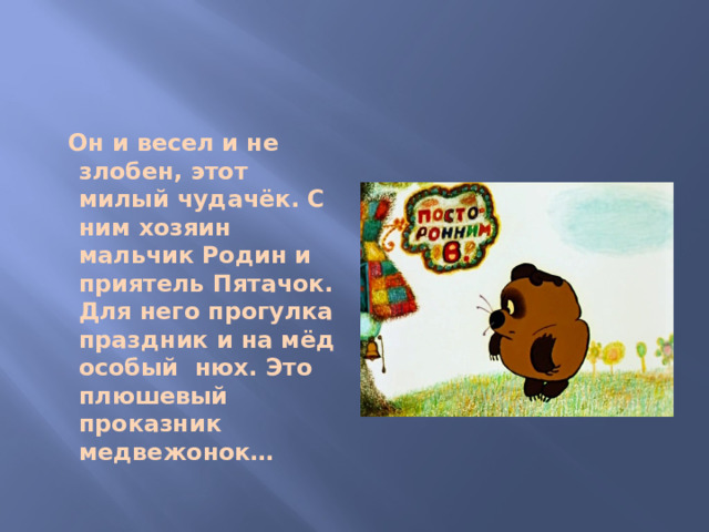 Он и весел и не злобен, этот милый чудачёк. С ним хозяин мальчик Родин и приятель Пятачок. Для него прогулка праздник и на мёд особый нюх. Это плюшевый проказник медвежонок…