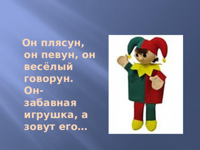 Он плясун, он певун, он весёлый говорун. Он- забавная игрушка, а зовут его…