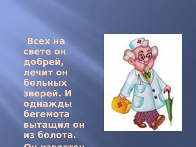 Всех на свете он добрей, лечит он больных зверей. И однажды бегемота вытащил он из болота.  Он известен, знаменит.  Это доктор…