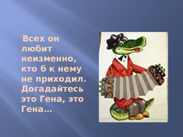 Всех он любит неизменно, кто б к нему не приходил. Догадайтесь это Гена, это Гена…