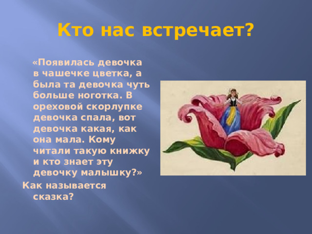 Кто нас встречает?  «Появилась девочка в чашечке цветка, а была та девочка чуть больше ноготка. В ореховой скорлупке девочка спала, вот девочка какая, как она мала. Кому читали такую книжку и кто знает эту девочку малышку?» Как называется сказка?