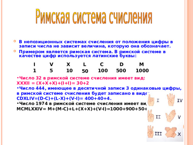 В непозиционных системах счисления от положения цифры в записи числа не зависит величина, которую она обозначает. Примером является римская система. В римской системе в качестве цифр используется латинские буквы:   I V X L C M D 500 1000 10 100 5 1 50 Число 32 в римской системе счисления имеет вид: XXXII = (X+X+X)+(I+I)= 30+2 Число 444, имеющее в десятичной записи 3 одинаковые цифры, в римской системе счисления будет записано в виде: CDXLIV=(D-C)+(L-X)+(V-I)= 400+40+4 . Число 1974 в римской системе счисления имеет вид