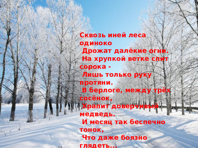 Сквозь иней леса одиноко  Дрожат далёкие огни.  На хрупкой ветке спит сорока -  Лишь только руку протяни.  В берлоге, между трёх сосёнок,  Храпит доверчивый медведь.  И месяц так беспечно тонок,  Что даже боязно глядеть... Т.Белозёров