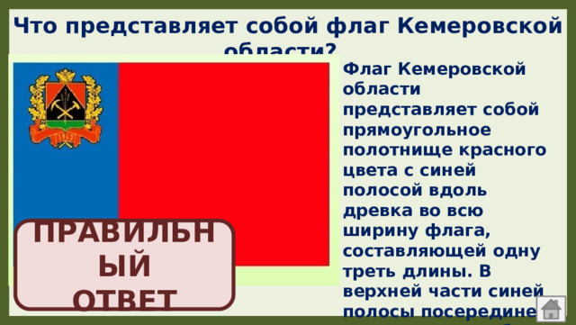 Что представляет собой флаг Кемеровской области? Флаг Кемеровской области представляет собой прямоугольное полотнище красного цвета с синей полосой вдоль древка во всю ширину флага, составляющей одну треть длины. В верхней части синей полосы посередине помещается герб Кемеровской области ПРАВИЛЬНЫЙ  ОТВЕТ