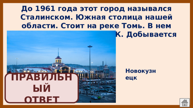До 1961 года этот город назывался Сталинском. Южная столица нашей области. Стоит на реке Томь. В нем находится Запсиб и КМК. Добывается уголь Новокузнецк ПРАВИЛЬНЫЙ  ОТВЕТ