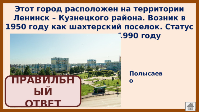 Этот город расположен на территории Ленинск – Кузнецкого района. Возник в 1950 году как шахтерский поселок. Статус города получил в 1990 году   Полысаево ПРАВИЛЬНЫЙ  ОТВЕТ