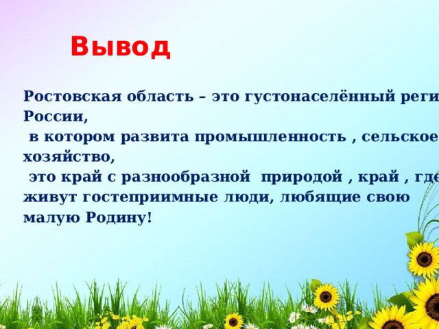 Вывод Ростовская область – это густонаселённый регион России,  в котором развита промышленность , сельское хозяйство,  это край с разнообразной природой , край , где живут гостеприимные люди, любящие свою малую Родину!