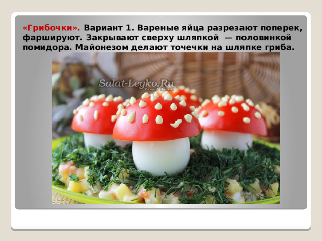 «Грибочки». Вариант 1. Вареные яйца разрезают поперек, фаршируют. Закрывают сверху шляпкой  — половинкой помидора. Майонезом делают точечки на шляпке гриба.