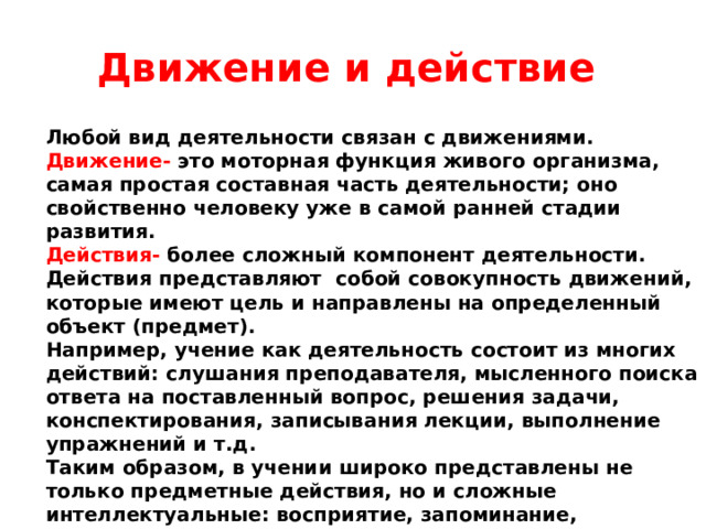 Движение и действие Любой вид деятельности связан с движениями. Движение- это моторная функция живого организма, самая простая составная часть деятельности; оно свойственно человеку уже в самой ранней стадии развития. Действия-  более сложный компонент деятельности. Действия представляют собой совокупность движений, которые имеют цель и направлены на определенный объект (предмет). Например, учение как деятельность состоит из многих действий: слушания преподавателя, мысленного поиска ответа на поставленный вопрос, решения задачи, конспектирования, записывания лекции, выполнение упражнений и т.д. Таким образом, в учении широко представлены не только предметные действия, но и сложные интеллектуальные: восприятие, запоминание, мышление, речь.