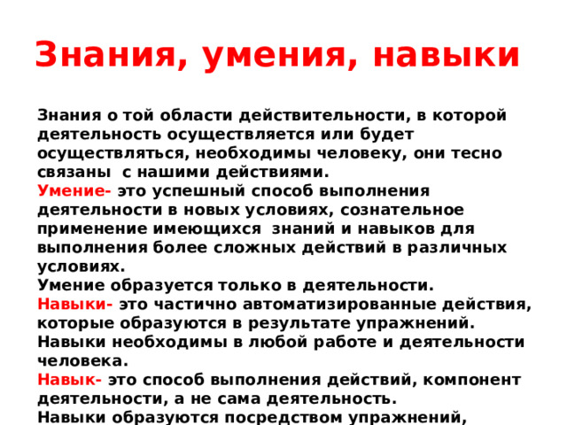 Знания, умения, навыки Знания о той области действительности, в которой деятельность осуществляется или будет осуществляться, необходимы человеку, они тесно связаны с нашими действиями. Умение-  это успешный способ выполнения деятельности в новых условиях, сознательное применение имеющихся знаний и навыков для выполнения более сложных действий в различных условиях. Умение образуется только в деятельности. Навыки- это частично автоматизированные действия, которые образуются в результате упражнений. Навыки необходимы в любой работе и деятельности человека. Навык- это способ выполнения действий, компонент деятельности, а не сама деятельность. Навыки образуются посредством упражнений, обучения.