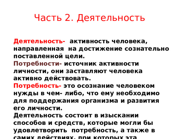 Часть 2. Деятельность Деятельность- активность человека, направленная на достижение сознательно поставленной цели. Потребности- источник активности личности, они заставляют человека активно действовать. Потребность- это осознание человеком нужды в чем- либо, что ему необходимо для поддержания организма и развития его личности. Деятельность состоит в изыскании способов и средств, которые могли бы удовлетворить потребность, а также в самих действиях, при которых эта потребность удовлетворяется.